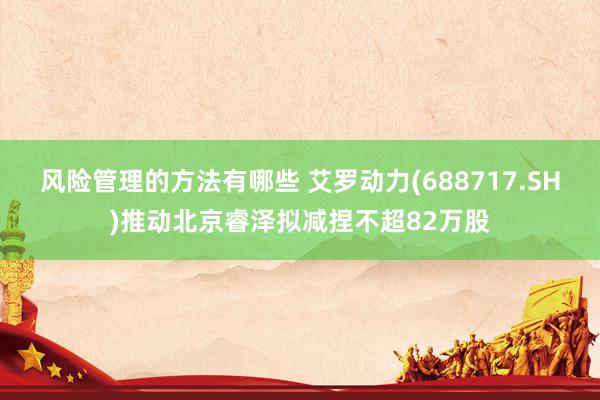 风险管理的方法有哪些 艾罗动力(688717.SH)推动北京睿泽拟减捏不超82万股