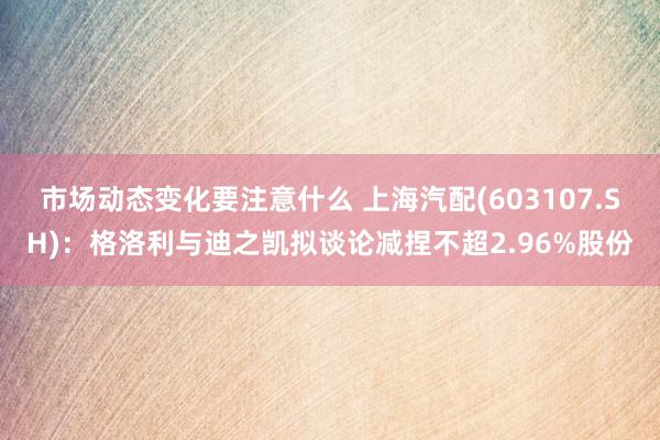 市场动态变化要注意什么 上海汽配(603107.SH)：格洛利与迪之凯拟谈论减捏不超2.96%股份