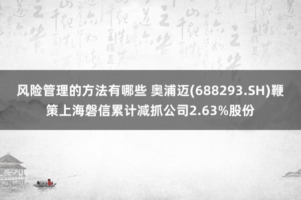 风险管理的方法有哪些 奥浦迈(688293.SH)鞭策上海磐信累计减抓公司2.63%股份