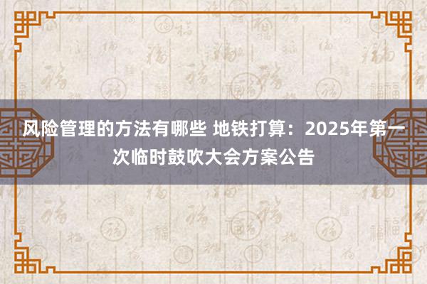 风险管理的方法有哪些 地铁打算：2025年第一次临时鼓吹大会方案公告