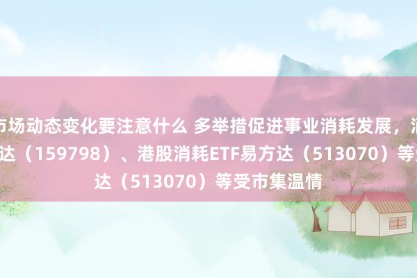 市场动态变化要注意什么 多举措促进事业消耗发展，消耗ETF易方达（159798）、港股消耗ETF易方达（513070）等受市集温情