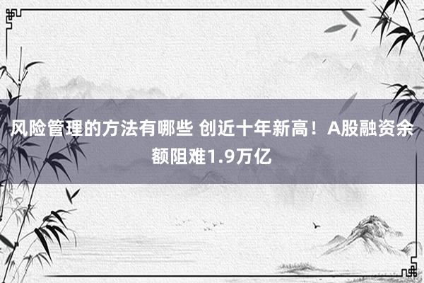 风险管理的方法有哪些 创近十年新高！A股融资余额阻难1.9万亿