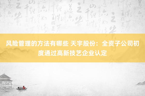 风险管理的方法有哪些 天宇股份：全资子公司初度通过高新技艺企业认定