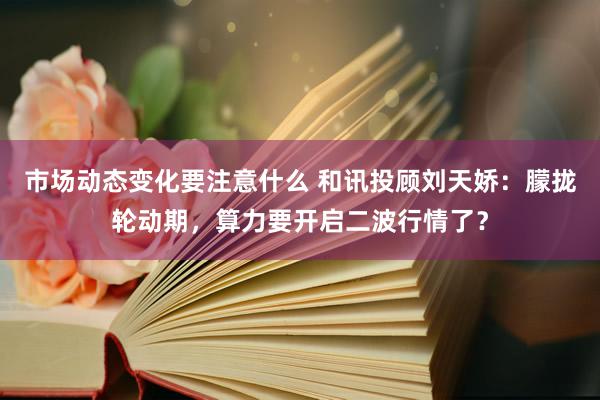 市场动态变化要注意什么 和讯投顾刘天娇：朦拢轮动期，算力要开启二波行情了？