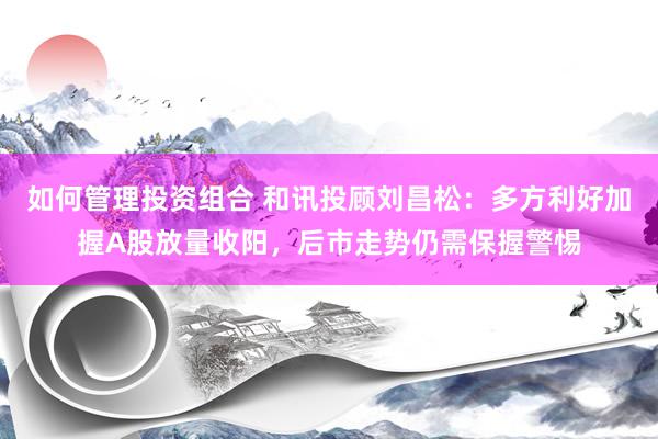 如何管理投资组合 和讯投顾刘昌松：多方利好加握A股放量收阳，后市走势仍需保握警惕