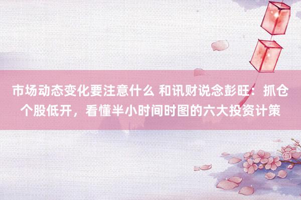 市场动态变化要注意什么 和讯财说念彭旺：抓仓个股低开，看懂半小时间时图的六大投资计策