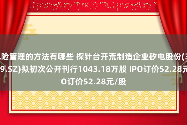 风险管理的方法有哪些 探针台开荒制造企业矽电股份(301629.SZ)拟初次公开刊行1043.18万股 IPO订价52.28元/股