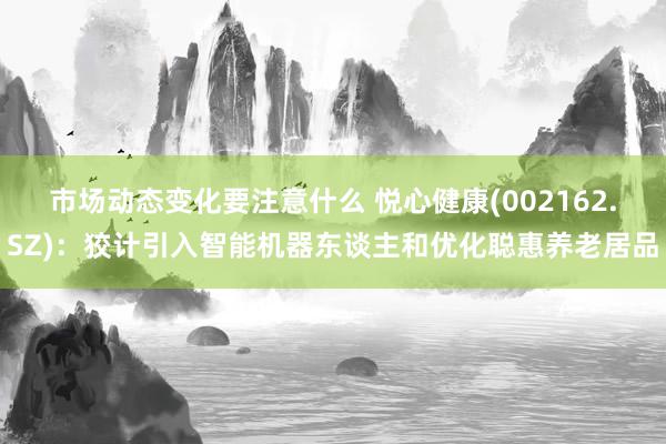 市场动态变化要注意什么 悦心健康(002162.SZ)：狡计引入智能机器东谈主和优化聪惠养老居品