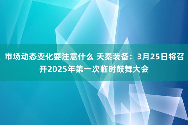 市场动态变化要注意什么 天秦装备：3月25日将召开2025年第一次临时鼓舞大会