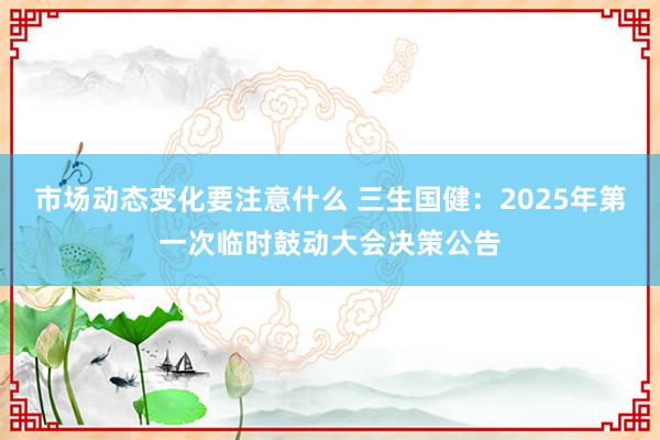 市场动态变化要注意什么 三生国健：2025年第一次临时鼓动大会决策公告