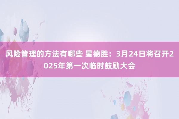 风险管理的方法有哪些 星德胜：3月24日将召开2025年第一次临时鼓励大会