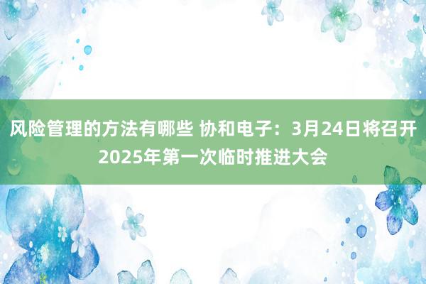 风险管理的方法有哪些 协和电子：3月24日将召开2025年第一次临时推进大会