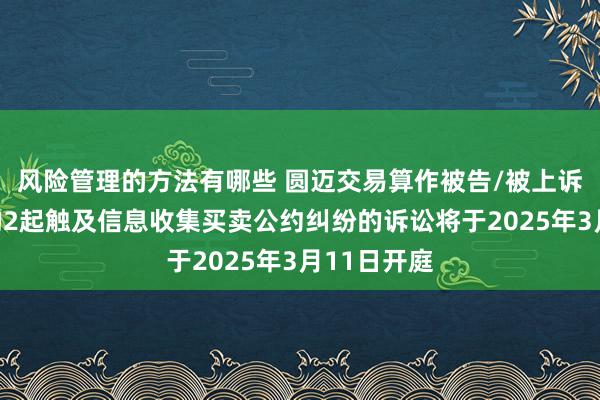 风险管理的方法有哪些 圆迈交易算作被告/被上诉东说念主的2起触及信息收集买卖公约纠纷的诉讼将于2025年3月11日开庭