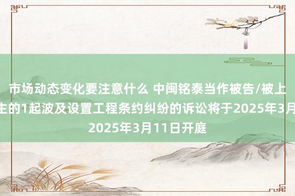 市场动态变化要注意什么 中闽铭泰当作被告/被上诉东说念主的1起波及设置工程条约纠纷的诉讼将于2025年3月11日开庭