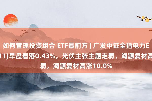 如何管理投资组合 ETF最前方 | 广发中证全指电力ETF(159611)早盘着落0.43%，光伏主张主题走弱，海源复材高涨10.0%