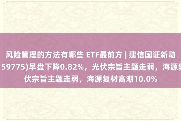 风险管理的方法有哪些 ETF最前方 | 建信国证新动力车电板ETF(159775)早盘下降0.82%，光伏宗旨主题走弱，海源复材高潮10.0%