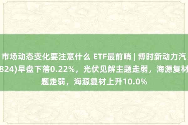 市场动态变化要注意什么 ETF最前哨 | 博时新动力汽车ETF(159824)早盘下落0.22%，光伏见解主题走弱，海源复材上升10.0%