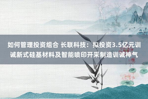 如何管理投资组合 长联科技：拟投资3.5亿元训诫新式硅基材料及智能喷印开采制造训诫神气