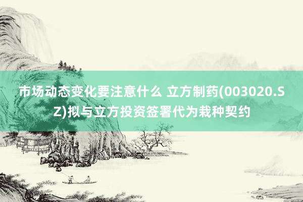 市场动态变化要注意什么 立方制药(003020.SZ)拟与立方投资签署代为栽种契约