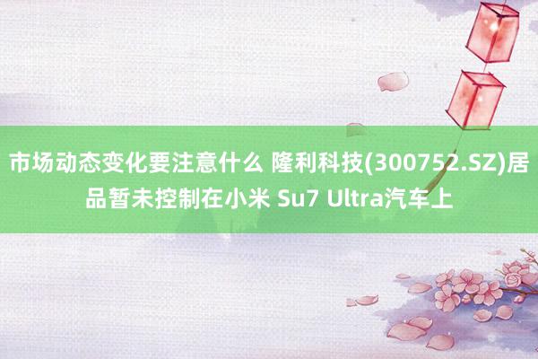 市场动态变化要注意什么 隆利科技(300752.SZ)居品暂未控制在小米 Su7 Ultra汽车上